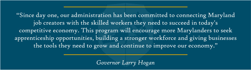 “Since day one, our administration has been committed to connecting Maryland job creators with the skilled workers they need to succeed in today’s competitive economy,” said Governor Hogan. “This program will encourage more Marylanders to seek apprenticeship opportunities, building a stronger workforce and giving businesses the tools they need to grow and continue to improve our economy.” 
